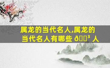 属龙的当代名人,属龙的当代名人有哪些 🌳 人